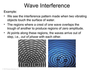 © 2010 Pearson Education, Inc.
Wave Interference
Example:
• We see the interference pattern made when two vibrating
objects touch the surface of water.
• The regions where a crest of one wave overlaps the
trough of another to produce regions of zero amplitude.
• At points along these regions, the waves arrive out of
step, i.e., out of phase with each other.
 