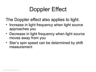 © 2010 Pearson Education, Inc.
Doppler Effect
The Doppler effect also applies to light.
• Increase in light frequency when light source
approaches you
• Decrease in light frequency when light source
moves away from you
• Star’s spin speed can be determined by shift
measurement
 