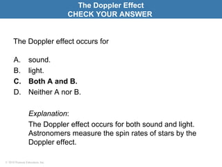 © 2010 Pearson Education, Inc.
The Doppler effect occurs for
A. sound.
B. light.
C. Both A and B.
D. Neither A nor B.
Explanation:
The Doppler effect occurs for both sound and light.
Astronomers measure the spin rates of stars by the
Doppler effect.
The Doppler Effect
CHECK YOUR ANSWER
 