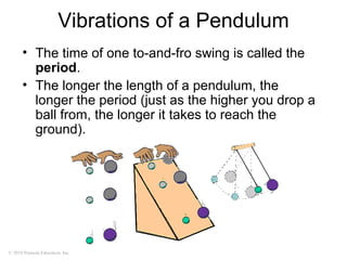 © 2010 Pearson Education, Inc.
Vibrations of a Pendulum
• The time of one to-and-fro swing is called the
period.
• The longer the length of a pendulum, the
longer the period (just as the higher you drop a
ball from, the longer it takes to reach the
ground).
 