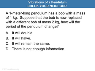 © 2010 Pearson Education, Inc.
A 1-meter-long pendulum has a bob with a mass
of 1 kg. Suppose that the bob is now replaced
with a different bob of mass 2 kg, how will the
period of the pendulum change?
A. It will double.
B. It will halve.
C. It will remain the same.
D. There is not enough information.
Vibrations of a Pendulum
CHECK YOUR NEIGHBOR
 