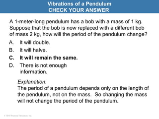 © 2010 Pearson Education, Inc.
A 1-meter-long pendulum has a bob with a mass of 1 kg.
Suppose that the bob is now replaced with a different bob
of mass 2 kg, how will the period of the pendulum change?
A. It will double.
B. It will halve.
C. It will remain the same.
D. There is not enough
information.
Vibrations of a Pendulum
CHECK YOUR ANSWER
Explanation:
The period of a pendulum depends only on the length of
the pendulum, not on the mass. So changing the mass
will not change the period of the pendulum.
 