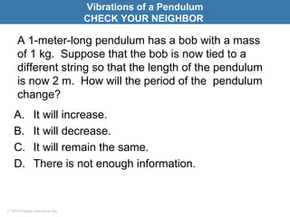 © 2010 Pearson Education, Inc.
A 1-meter-long pendulum has a bob with a mass
of 1 kg. Suppose that the bob is now tied to a
different string so that the length of the pendulum
is now 2 m. How will the period of the pendulum
change?
A. It will increase.
B. It will decrease.
C. It will remain the same.
D. There is not enough information.
Vibrations of a Pendulum
CHECK YOUR NEIGHBOR
 