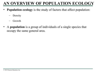 © 2010 Pearson Education, Inc.
AN OVERVIEW OF POPULATION ECOLOGY
• Population ecology is the study of factors that affect population:
– Density
– Growth
• A population is a group of individuals of a single species that
occupy the same general area.
 