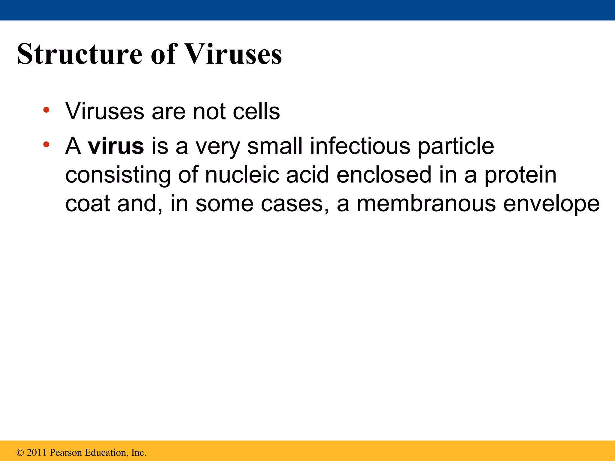 Structure of Viruses
• Viruses are not cells
• A virus is a very small infectious particle
consisting of nucleic acid enclosed in a protein
coat and, in some cases, a membranous envelope
© 2011 Pearson Education, Inc.
 