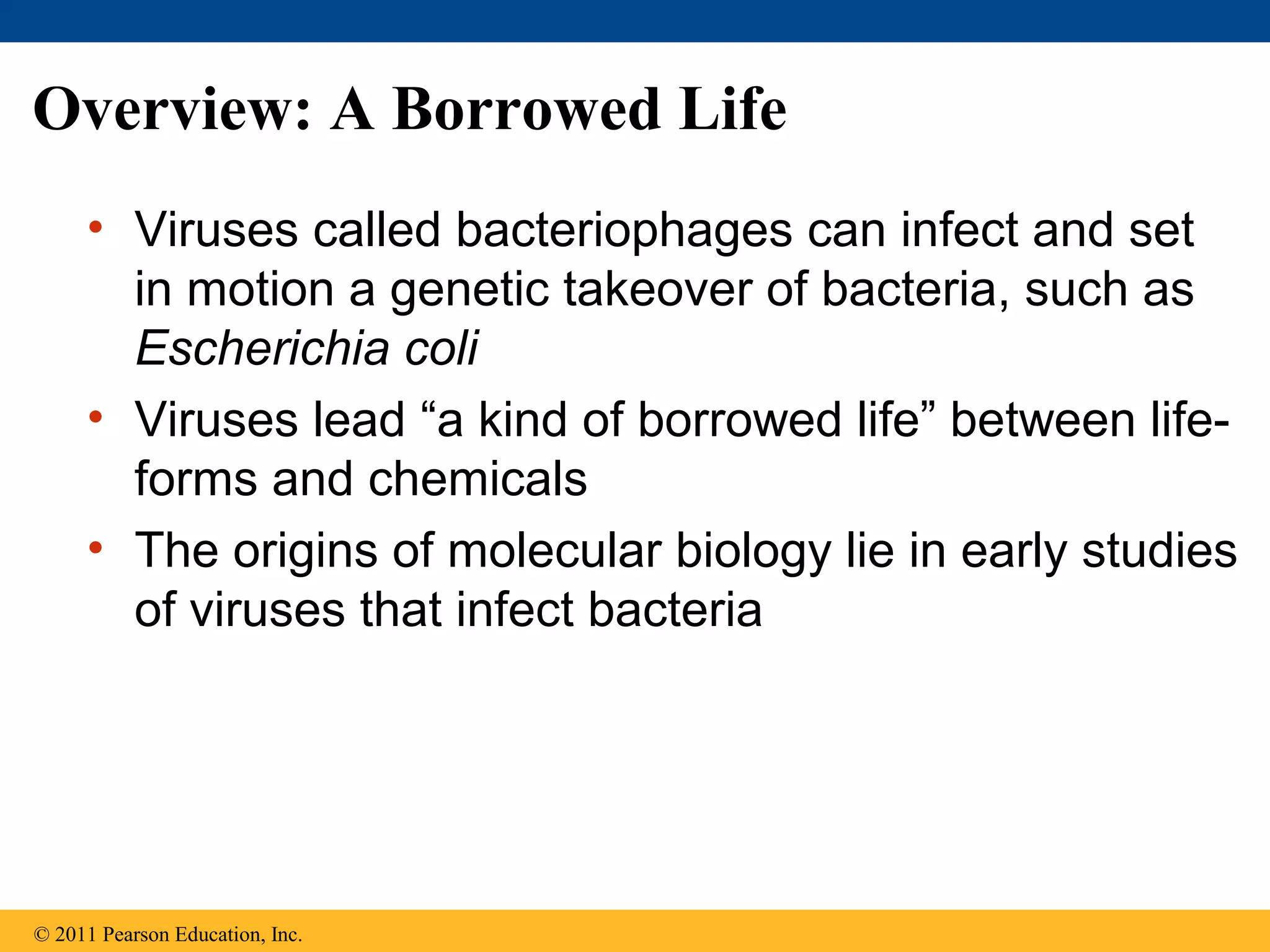 Overview: A Borrowed Life
• Viruses called bacteriophages can infect and set
in motion a genetic takeover of bacteria, such as
Escherichia coli
• Viruses lead “a kind of borrowed life” between life-
forms and chemicals
• The origins of molecular biology lie in early studies
of viruses that infect bacteria
© 2011 Pearson Education, Inc.
 