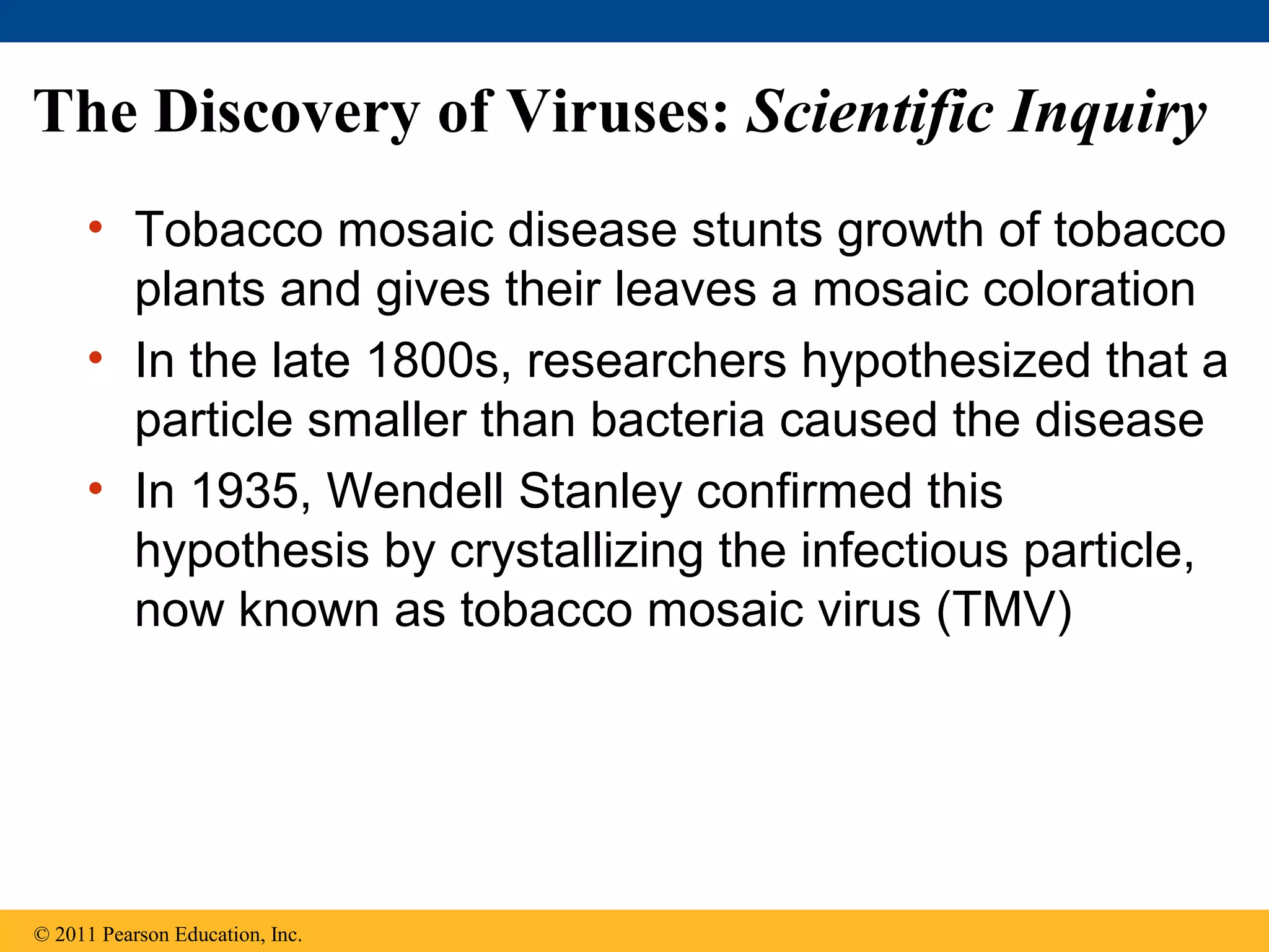 The Discovery of Viruses: Scientific Inquiry
• Tobacco mosaic disease stunts growth of tobacco
plants and gives their leaves a mosaic coloration
• In the late 1800s, researchers hypothesized that a
particle smaller than bacteria caused the disease
• In 1935, Wendell Stanley confirmed this
hypothesis by crystallizing the infectious particle,
now known as tobacco mosaic virus (TMV)
© 2011 Pearson Education, Inc.
 