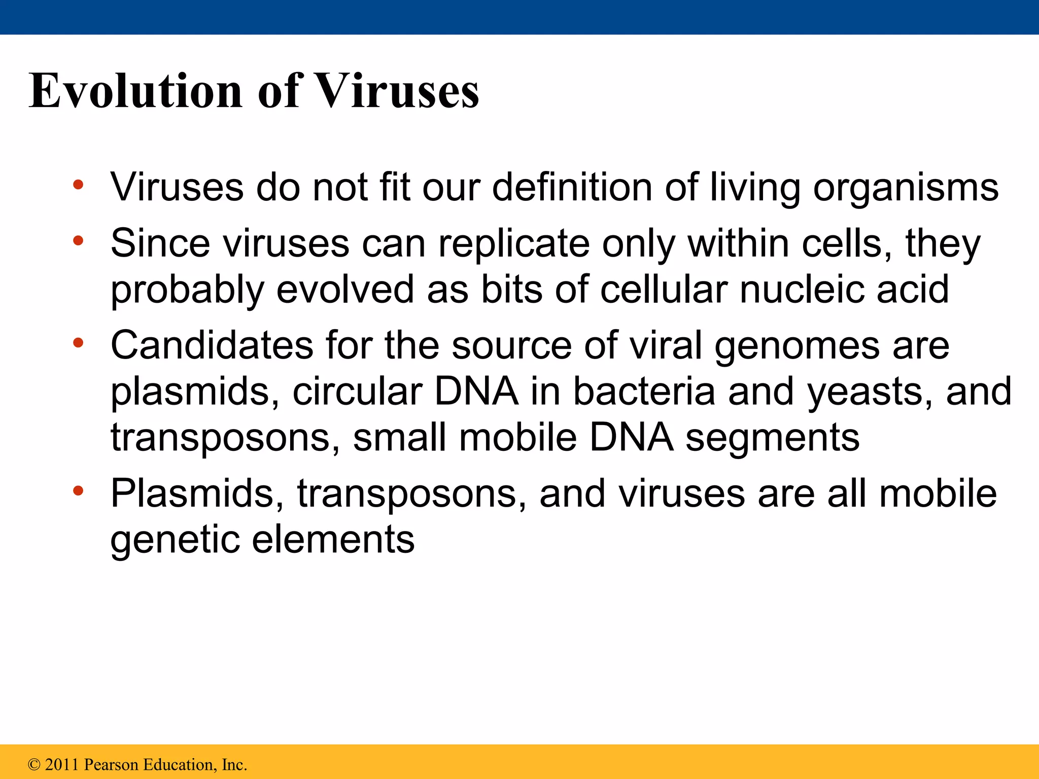 Evolution of Viruses
• Viruses do not fit our definition of living organisms
• Since viruses can replicate only within cells, they
probably evolved as bits of cellular nucleic acid
• Candidates for the source of viral genomes are
plasmids, circular DNA in bacteria and yeasts, and
transposons, small mobile DNA segments
• Plasmids, transposons, and viruses are all mobile
genetic elements
© 2011 Pearson Education, Inc.
 