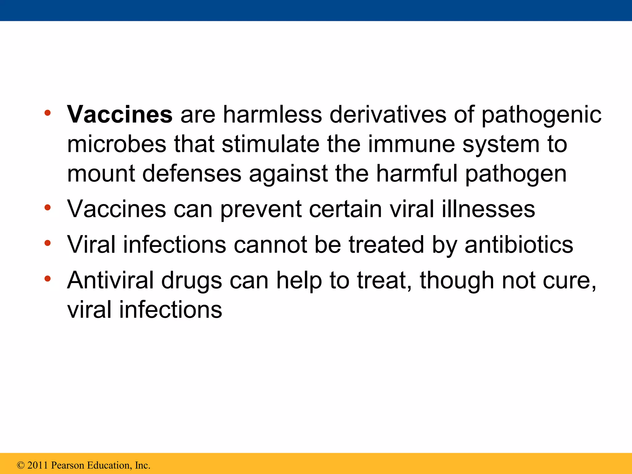 • Vaccines are harmless derivatives of pathogenic
microbes that stimulate the immune system to
mount defenses against the harmful pathogen
• Vaccines can prevent certain viral illnesses
• Viral infections cannot be treated by antibiotics
• Antiviral drugs can help to treat, though not cure,
viral infections
© 2011 Pearson Education, Inc.
 