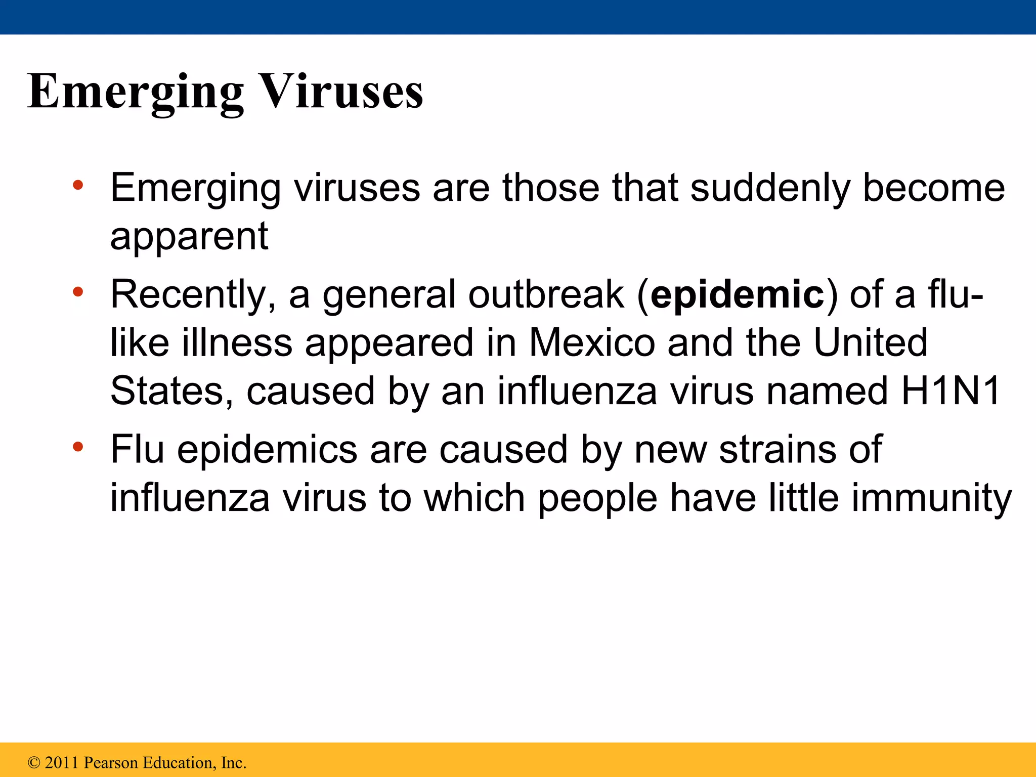 Emerging Viruses
• Emerging viruses are those that suddenly become
apparent
• Recently, a general outbreak (epidemic) of a flu-
like illness appeared in Mexico and the United
States, caused by an influenza virus named H1N1
• Flu epidemics are caused by new strains of
influenza virus to which people have little immunity
© 2011 Pearson Education, Inc.
 