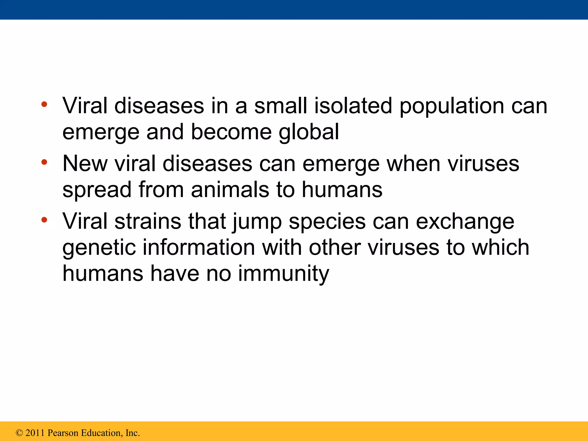 • Viral diseases in a small isolated population can
emerge and become global
• New viral diseases can emerge when viruses
spread from animals to humans
• Viral strains that jump species can exchange
genetic information with other viruses to which
humans have no immunity
© 2011 Pearson Education, Inc.
 