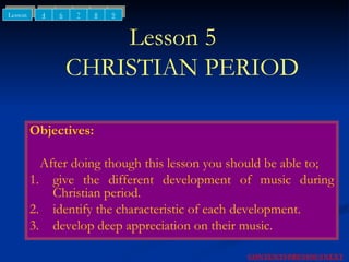 Lesson 5    CHRISTIAN PERIOD Objectives: After doing though this lesson you should be able to; 1. give the different development of music during Christian period. 2. identify the characteristic of each development. 3. develop deep appreciation on their music. NEXT CONTENTS PREVIOUS 4 6 Lesson 7 8 9 