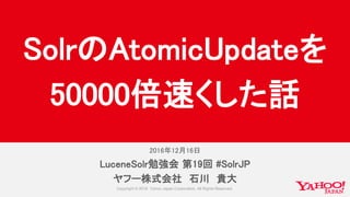 2016年12月16日
LuceneSolr勉強会 第19回 #SolrJP
ヤフー株式会社 石川 貴大
SolrのAtomicUpdateを
50000倍速くした話
 