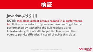 検証
javadocより引用
NOTE: this class almost always results in a performance
hit. If this is important to your use case, you'll get better
performance by gathering the sub readers using
IndexReader.getContext() to get the leaves and then
operate per-LeafReader, instead of using this class.
 