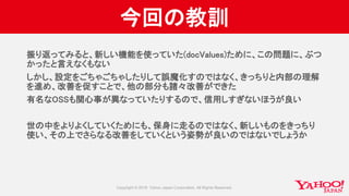 今回の教訓
振り返ってみると、新しい機能を使っていた(docValues)ために、この問題に、ぶつ
かったと言えなくもない
しかし、設定をごちゃごちゃしたりして誤魔化すのではなく、きっちりと内部の理解
を進め、改善を促すことで、他の部分も諸々改善ができた
有名なOSSも関心事が異なっていたりするので、信用しすぎないほうが良い
世の中をよりよくしていくためにも、保身に走るのではなく、新しいものをきっちり
使い、その上でさらなる改善をしていくという姿勢が良いのではないでしょうか
 