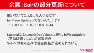 余談：Solrの部分更新について
聞いていてこう思った人いるはず
In-Place Updateってないんだっけ？
-> LUCENE-5189, SOLR-5944
LuceneにはnumericDocValuesに限り、InPlaceUpdate
（本当は違うけど）が実装済み
Solrへの取り込みは現在実装が進められている
 