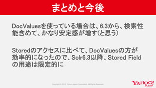 まとめと今後
DocValuesを使っている場合は、6.3から、検索性
能含めて、かなり安定感が増す(と思う）
Storedのアクセスに比べて、DocValuesの方が
効率的になったので、Solr6.3以降、Stored Field
の用途は限定的に
 