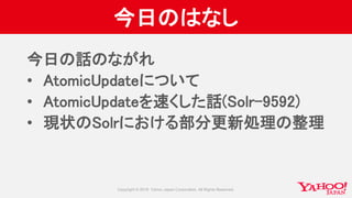 今日のはなし
今日の話のながれ
• AtomicUpdateについて
• AtomicUpdateを速くした話(Solr-9592)
• 現状のSolrにおける部分更新処理の整理
 