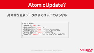 AtomicUpdate?
{"id":"mydoc",
"price":{"set":99},
"popularity":{"inc":20},
"categories":{"add":["toys","games"]},
"promo_ids":{"remove":"a123x"},
"tags":{"remove":["free_to_try","on_sale"]}
}
具体的な更新データは例えば以下のような形
 