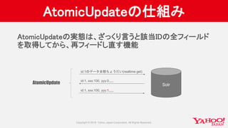 AtomicUpdateの仕組み
Solr
id:1のデータ全部ちょうだい(realtime get)
id:1, xxx:100, yyy:0,,,,,
id:1, xxx:100, yyy:1,,,,,
AtomicUpdate
AtomicUpdateの実態は、ざっくり言うと該当IDの全フィールド
を取得してから、再フィードし直す機能
 