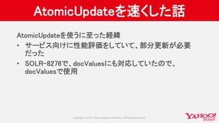 AtomicUpdateを速くした話
AtomicUpdateを使うに至った経緯
• サービス向けに性能評価をしていて、部分更新が必要
だった
• SOLR-8276で、docValuesにも対応していたので、
docValuesで使用
 