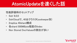 AtomicUpdateを速くした話
性能評価時のセットアップ
• Solr 6.0.0
• SolrCloudで、40台クラスタ(zookeeper別)
• 2replica 40shard構成
• 各shard 500MByte程度のIndex
• Non Stored DocValuesの割合が多い
 