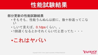 性能試験結果
部分更新の性能試験結果
• そもそも、性能うんぬん以前に、数十秒返ってこな
い
• しいて言えば、0.1dpsくらい。。
• 1割遅くなるとかそれくらいだと思ってた・・・
•これはヤバい
 