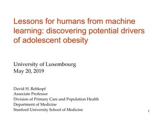 Lessons for humans from machine
learning: discovering potential drivers
of adolescent obesity
David H. Rehkopf
Associate Professor
Division of Primary Care and Population Health
Department of Medicine
Stanford University School of Medicine
University of Luxembourg
May 20, 2019
1
 
