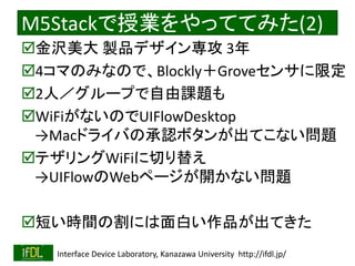 2020/1/31 Interface Device Laboratory, Kanazawa University http://ifdl.jp/
M5Stackで授業をやっててみた(2)
金沢美大 製品デザイン専攻 3年
4コマのみなので、Blockly＋Groveセンサに限定
2人／グループで自由課題も
WiFiがないのでUIFlowDesktop
→Macドライバの承認ボタンが出てこない問題
テザリングWiFiに切り替え
→UIFlowのWebページが開かない問題
短い時間の割には面白い作品が出てきた
 