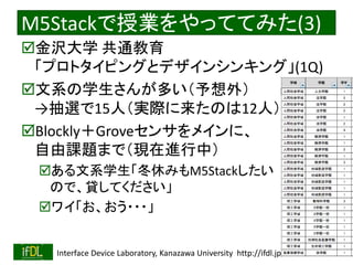 2020/1/31 Interface Device Laboratory, Kanazawa University http://ifdl.jp/
M5Stackで授業をやっててみた(3)
金沢大学 共通教育
「プロトタイピングとデザインシンキング」(1Q)
文系の学生さんが多い（予想外）
→抽選で15人（実際に来たのは12人）
Blockly＋Groveセンサをメインに、
自由課題まで（現在進行中）
ある文系学生「冬休みもM5Stackしたい
ので、貸してください」
ワイ「お、おう・・・」
 