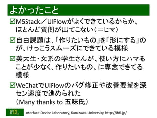 2020/1/31 Interface Device Laboratory, Kanazawa University http://ifdl.jp/
よかったこと
M5Stack／UIFlowがよくできているからか、
ほとんど質問が出てこない（＝ヒマ）
自由課題は、「作りたいもの」を「形にする」の
が、けっこうスムーズにできている模様
美大生・文系の学生さんが、使い方にハマる
ことが少なく、作りたいもの、に専念できてる
模様
WeChatでUIFlowのバグ修正や改善要望を深
セン速度で進められた
（Many thanks to 五味氏）
 