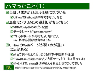 2020/1/31 Interface Device Laboratory, Kanazawa University http://ifdl.jp/
ハマったこと（１）
当日、「まさか」と思う仕様に気づいた
UIFlowでPythonが保存できない、など
温度センサLM61の逆刺しがちょくちょく
VDD/Vout/GNDのピン配置
データシートが”Bottom View”
ブレッドボードが溶けたり、壊れたり
→これは必要な教育コストか
UIFlowのWebページが開くのが遅い
（ことがある）
pingで調べたところ、どうも日本-中国間が原因
“flow01.m5stack.com”という裏サーバ（←はよ言ってよ）
※v1.4.3で、cn/sgを切り替えられるようになってました
 