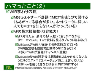 2020/1/31 Interface Device Laboratory, Kanazawa University http://ifdl.jp/
ハマったこと（２）
WiFiまわりの罠
M5Stack→サーバ登録にMQTTを使うので開ける
（ふさがってる場合が多い。ネットワークに詳しい
人でもMQTTを知らない人がけっこういる）
APの最大接続数（収容能力）
よく考えたら、最低でも「人数×2台」がつながる
（PC＋M5Stack、＋αで資料を見るタブレット端末など）
M5StackがWiFi AP(ESP-???)を常時立てている
（WiFi設定後も自動で起動時OFFにならない）
→さらにWiFiが混雑（チャンネル重複）
M5StackのWiFi設定後は起動時にはAPを立てないよ
うにリクエスト中（次バージョンでは、と言っていた）
（ESPnowを使うときなどは明示的にONにする）
 