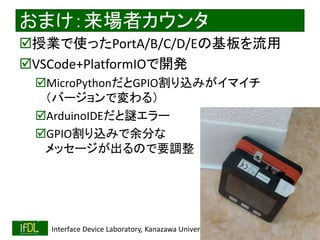 2020/1/31 Interface Device Laboratory, Kanazawa University http://ifdl.jp/
おまけ：来場者カウンタ
授業で使ったPortA/B/C/D/Eの基板を流用
VSCode+PlatformIOで開発
MicroPythonだとGPIO割り込みがイマイチ
（バージョンで変わる）
ArduinoIDEだと謎エラー
GPIO割り込みで余分な
メッセージが出るので要調整
 
