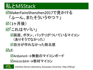 2020/1/31 Interface Device Laboratory, Kanazawa University http://ifdl.jp/
私とM5Stack
MakerFaireShenzhen2017で見かける
「ふーん、またそういうやつ？」
（1ヶ月後）
「これはヤバい」
画面、ボタン、バッテリがついているマイコン
（ありそうでなかった）
自分が作れなかった敗北感
cf:
Arduino←→無数のマイコンボード
micro:bit←→教材マイコン
 