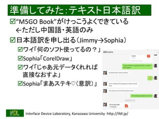 2020/1/31 Interface Device Laboratory, Kanazawa University http://ifdl.jp/
準備してみた：テキスト日本語訳
“M5GO Book”がけっこうよくできている
←ただし中国語・英語のみ
日本語訳を申し出る（Jimmy→Sophia）
ワイ「何のソフト使ってるの？」
Sophia「CorelDraw」
ワイ「じゃあ元データくれれば
直接なおすよ」
Sophia「まあステキ♡（意訳）」
 