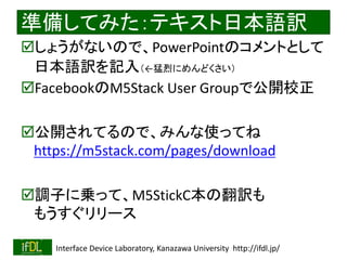 2020/1/31 Interface Device Laboratory, Kanazawa University http://ifdl.jp/
準備してみた：テキスト日本語訳
しょうがないので、PowerPointのコメントとして
日本語訳を記入（←猛烈にめんどくさい）
FacebookのM5Stack User Groupで公開校正
公開されてるので、みんな使ってね
https://m5stack.com/pages/download
調子に乗って、M5StickC本の翻訳も
もうすぐリリース
 