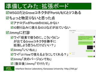 2020/1/31 Interface Device Laboratory, Kanazawa University http://ifdl.jp/
準備してみた：拡張ボード
M5GOだとGroveコネクタがPortA/B/Cと3つある
ちょっと物足りないと思った点
アナログinがPortBのIO36しかない
IO割り込みに使えるIO13などが出ていない
Jimmyに打診
ワイ「授業で使うのに、こういうピン
が出てるGroveコネクタを勝手に
拡張しよう思うんだけどいい？」
Jimmy「いいねぇ」
ワイ「UI Flowで使えるようにしてくれる？」
Jimmy「次のバージョンでね」
（数日後）Jimmy「でけたで」
 
