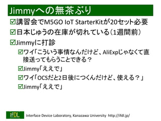 2020/1/31 Interface Device Laboratory, Kanazawa University http://ifdl.jp/
Jimmyへの無茶ぶり
講習会でM5GO IoT StarterKitが20セット必要
日本じゅうの在庫が切れている（1週間前）
Jimmyに打診
ワイ「こういう事情なんだけど、AliExpじゃなくて直
接送ってもらうことできる？
Jimmy「ええで」
ワイ「OCSだと2日後につくんだけど、使える？」
Jimmy「ええで」
 