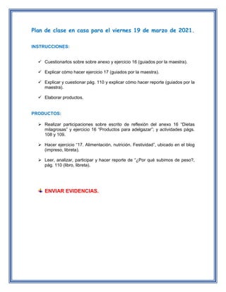 Plan de clase en casa para el viernes 19 de marzo de 2021.
INSTRUCCIONES:
 Cuestionarlos sobre sobre anexo y ejercicio 16 (guiados por la maestra).
 Explicar cómo hacer ejercicio 17 (guiados por la maestra).
 Explicar y cuestionar pág. 110 y explicar cómo hacer reporte (guiados por la
maestra).
 Elaborar productos.
PRODUCTOS:
 Realizar participaciones sobre escrito de reflexión del anexo 16 “Dietas
milagrosas” y ejercicio 16 “Productos para adelgazar”; y actividades págs.
108 y 109.
 Hacer ejercicio “17. Alimentación, nutrición. Festividad”, ubicado en el blog
(impreso, libreta).
 Leer, analizar, participar y hacer reporte de “¿Por qué subimos de peso?,
pág. 110 (libro, libreta).
ENVIAR EVIDENCIAS.
 