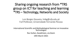 Sharing ongoing research from *TRS
group on ICT for teaching and learning
*TRS – Technology, Networks and Society
Luis Borges Gouveia, lmbg@ufp.edu.pt
Full Professor, Universidade Fernando Pessoa
International Scientific and Methodological Seminar on Innovative
Technologies
Nur-Sultan, Kazakhstan, via Zoom
19th March 2021
 