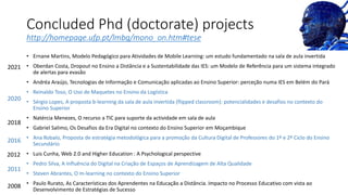 Concluded Phd (doctorate) projects
http://homepage.ufp.pt/lmbg/mono_on.htm#tese
• Ernane Martins, Modelo Pedagógico para Atividades de Mobile Learning: um estudo fundamentado na sala de aula invertida
• Oberdan Costa, Dropout no Ensino a Distância e a Sustentabilidade das IES: um Modelo de Referência para um sistema integrado
de alertas para evasão
• Andréa Araújo, Tecnologias de Informação e Comunicação aplicadas ao Ensino Superior: perceção numa IES em Belém do Pará
• Reinaldo Toso, O Uso de Maquetes no Ensino da Logística
• Sérgio Lopes, A proposta b-learning da sala de aula invertida (flipped classroom): potencialidades e desafios no contexto do
Ensino Superior
• Natércia Menezes, O recurso a TIC para suporte da actividade em sala de aula
• Gabriel Salimo, Os Desafios da Era Digital no contexto do Ensino Superior em Moçambique
• Ana Robalo, Proposta de estratégia metodológica para a promoção da Cultura Digital de Professores do 1º e 2º Ciclo do Ensino
Secundário
• Luis Cunha, Web 2.0 and Higher Education : A Psychological perspective
• Pedro Silva, A Influência do Digital na Criação de Espaços de Aprendizagem de Alta Qualidade
• Steven Abrantes, O m-learning no contexto do Ensino Superior
• Paulo Rurato, As Características dos Aprendentes na Educação a Distância. Impacto no Processo Educativo com vista ao
Desenvolvimento de Estratégias de Sucesso
2021
2020
2018
2016
2012
2011
2008
 