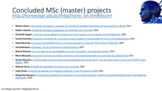 Concluded MSc (master) projects
http://homepage.ufp.pt/lmbg/mono_on.htm#dissert
• Mateus Vieira, A Revolução Tecnológica: mudanças no mercado de trabalho educacional do nível superior no Brasil, 2021
• Helder Caixinha, Gestão de conteúdos pedagógicos em ambientes de e-Learning, 2009
• Christelle Soigné, O recurso a meios digitais no contexto do ensino superior. Um estudo de Uso da Plataforma, 2009
• Susana Azevedo, O suporte a iniciativas de e-Learning no ensino superior. A Universidade de Aveiro, um estudo de caso, 2007
• David Abrantes, O uso das Comunidades Virtuais no Ensino Secundário: o caso do "Palco Virtual" ESEN-NET, 2007
• José Rodrigues, mlSynapse: Uso de m-learning no Ensino Superior, 2007
• Márcia Moreira, O uso de objectos de aprendizagem no ensino secundário: uma aplicação prática, 2007
• Maria Mesquita, b-learning no ensino secundário recorrente. Uma proposta baseada na construção do conhecimento, 2007
• Steven Abrantes, O uso dos jogos como estratégia de aprendizagem para alunos do 1º ciclo do ensino básico. O caso do CD-ROM "Escola
Digital", 2007
• Gilberto Vasco, A Gestão da Qualidade em Sistemas de e-Learning, 2005
• Jorge Graça, Avaliação da adopção da formação a distância. o caso de estudo da GNR, 2005
• Margarida Marques, O contributo da biblioteca escolar para o ensino/aprendizagem: impacto e perspectivas futuras face à sociedade da
informação, 2003
Luis Borges Gouveia, lmbg@ufp.edu.pt
 