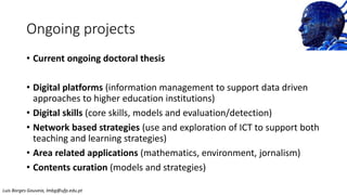 Ongoing projects
• Current ongoing doctoral thesis
• Digital platforms (information management to support data driven
approaches to higher education institutions)
• Digital skills (core skills, models and evaluation/detection)
• Network based strategies (use and exploration of ICT to support both
teaching and learning strategies)
• Area related applications (mathematics, environment, jornalism)
• Contents curation (models and strategies)
Luis Borges Gouveia, lmbg@ufp.edu.pt
 