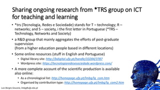 Sharing ongoing research from *TRS group on ICT
for teaching and learning
• *trs (Tecnologia, Redes e Sociedade) stands for T – technology; R –
networks; and S – society, i the first letter in Portuguese (*TRS –
Technology, Networks and Society)
• a R&D group that mainly aggregates the efforts of post-graduate
supervision
(from a higher education people based in different locations)
• Some online resources (stuff in English and Portuguese)
• Digital library site: http://bdigital.ufp.pt/handle/10284/3787
• Wordpress site: https://tecnologiaredesesociedade.wordpress.com/
• A more complete account of the scientific production is available
also online:
• As a chronological list: http://homepage.ufp.pt/lmbg/lg_com.htm
• Organised by contribution type: http://homepage.ufp.pt/lmbg/lg_com2.htm
Luis Borges Gouveia, lmbg@ufp.edu.pt
 