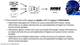 • Three research lines with a focus on people, with the object of information:
• Information Management: studies the issues associated with models, taking
information as an object and how the use and exploitation of digital can improve
human activity (people)
• Information Spaces: studies the issues associated with people, taking information as
an object and how the use and exploitation of digital can improve human activity
(people)
• Ubiquitous and Intelligent Information: studies the issues of mediation, taking
information as an object and how the use and exploitation of digital can improve
human activity (people)
people
models
mediation
PEOPLE
INFORMATION
Luis Borges Gouveia, lmbg@ufp.edu.pt
 
