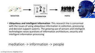 mediation -> information -> people
• Ubiquitous and intelligent information: This research line is concerned
with the issues of using ubiquitous information in collection, processing
and decision support systems. The growing use of sensors and intelligent
technologies raises questions of information architecture, security and
intelligent information processing
MEDIATION PEOPLE
INFORMATION
Luis Borges Gouveia, lmbg@ufp.edu.pt
 