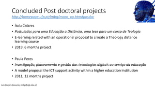 Concluded Post doctoral projects
http://homepage.ufp.pt/lmbg/mono_on.htm#posdoc
• Ítalu Colares
• Postulados para uma Educação a Distância, uma tese para um curso de Teologia
• E-learning related with an operational proposal to crreate a Theology distance
learning course
• 2019, 6 months project
• Paula Peres
• Investigação, planeamento e gestão das tecnologias digitais ao serviço da educação
• A model proposal the ICT support activity within a higher education institution
• 2011, 12 months project
Luis Borges Gouveia, lmbg@ufp.edu.pt
 