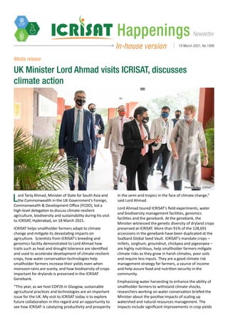 Newsletter
Happenings
In-house version 19 March 2021, No.1898
Lord Tariq Ahmad, Minister of State for South Asia and
the Commonwealth in the UK Government’s Foreign,
Commonwealth & Development Office (FCDO), led a
high-level delegation to discuss climate-resilient
agriculture, biodiversity and sustainability during his visit
to ICRISAT, Hyderabad, on 18 March 2021.
ICRISAT helps smallholder farmers adapt to climate
change and mitigate its devastating impacts on
agriculture. Scientists from ICRISAT’s breeding and
genomics facility demonstrated to Lord Ahmad how
traits such as heat and drought tolerance are identified
and used to accelerate development of climate-resilient
crops, how water conservation technologies help
smallholder farmers increase their yields even when
monsoon rains are scanty, and how biodiversity of crops
important for drylands is preserved in the ICRISAT
Genebank.
“This year, as we host COP26 in Glasgow, sustainable
agricultural practices and technologies are an important
issue for the UK. My visit to ICRISAT today is to explore
future collaboration in this regard and an opportunity to
see how ICRISAT is catalyzing productivity and prosperity
UK Minister Lord Ahmad visits ICRISAT, discusses
climate action
in the semi-arid tropics in the face of climate change,”
said Lord Ahmad.
Lord Ahmad toured ICRISAT’s field experiments, water
and biodiversity management facilities, genomics
facilities and the genebank. At the genebank, the
Minister witnessed the genetic diversity of dryland crops
preserved at ICRISAT. More than 91% of the 128,691
accessions in the genebank have been duplicated at the
Svalbard Global Seed Vault. ICRISAT’s mandate crops –
millets, sorghum, groundnut, chickpea and pigeonpea –
are highly nutritious, help smallholder farmers mitigate
climate risks as they grow in harsh climates, poor soils
and require less inputs. They are a good climate risk
management strategy for farmers, a source of income
and help assure food and nutrition security in the
community.
Emphasizing water harvesting to enhance the ability of
smallholder farmers to withstand climate shocks,
researchers working on water conservation briefed the
Minister about the positive impacts of scaling up
watershed and natural resources management. The
impacts include significant improvements in crop yields
Media release
Photo PS Rao, ICRISAT
 
