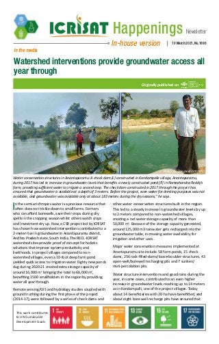 Newsletter
Happenings
In-house version 19 March 2021, No.1898
In the media
Watershed interventions provide groundwater access all
year through
Originally published on
Water conservation structures in Anantapuramu: A check dam (L) constructed in Kondampalle village, Anantapuramu,
during 2017 has led to increase in groundwater levels that benefits a newly constructed pond (R) in Ramachandra Reddy’s
farm, providing sufficient water to irrigate a second crop. The check dam constructed in 2017 through the project has
ensured that groundwater is available at a depth of 3 meters. Before the project, even water for drinking purposes was not
available, and groundwater was available only at about 183 meters during the dry seasons,” he says.
Photo: Arun Seshadri/ICRISAT
In the semi-arid tropics water is a precious resource that
often does not trickle down to small farms. Farmers
who can afford borewells, save their crops during dry
spells in the cropping season whilst others watch crops
and investment dry up. Now, a CSR project led by ICRISAT
has shown how watershed interventions contributed to a
2-meter rise in groundwater in Anantapuramu district,
Andhra Pradesh state, South India. The RECL-ICRISAT
watershed sites provide proof of concept for holistic
solutions that improve system productivity and
livelihoods. In project villages compared to non-
watershed villages, even a 10-foot deep farm pond
yielded quick access to irrigation water. Eighty new ponds
dug during 2020-21 created extra storage capacity of
around 16,000 m3
bringing the total to 66,000 m3
,
benefiting 1500 smallholders in the region by providing
water all year through.
Remote sensing/GIS and hydrology studies coupled with
ground truthing during the first phase of the project
(2014-17), were followed by a series of check dams and
other water conservation structures built in the region.
This led to a steady increase in groundwater levels by up
to 2 meters compared to non-watershed villages,
creating a net water storage capacity of more than
50,000 m3
. Because of the storage capacity generated,
around 125,000 m3 rainwater gets recharged into the
groundwater table, increasing water availability for
irrigation and other uses.
Major water conservation measures implemented at
Anantapuramu site include 58 farm ponds, 15 check
dams, 256 rock-filled-dams/loose-boulder-structures, 43
open-well/borewell recharging pits and 7 sunken/
mini-percolation pits.
Water structure interventions and good rains during the
year, in some cases, contributed to an even higher
increase in groundwater levels reaching up to 14 meters
as in Kondampalli, one of the project villages. Today
about 14 beneficiaries with 20 ha have benefitted, and
about eight bore well recharge pits have ensured that
This work contributes
to UN Sustainable
Development Goals
 